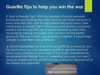 Guerilla Tips to help you win the war
3. Start a Friendly Fight With the creation of social networks,
businesses are realizing that they have to use these mediums in
every way that they can to help spread the word about their
companies. A friendly fight is when you and another company
battle it out through the use of social networking and other
mediums by having the public vote on who has the better
products. This won’t harm your business; however, it would help
people to cast their vote judiciously
4. Graffiti Marketing You may think of graffiti as a nuisance, but
the fact is that you can use green graffiti to get the word out
about your company in your area. It’s actually considered an
environmentally friendly form of marketing because you aren’t
using up paper and the graffiti can be washed or cleaned off of
the streets and sidewalks
 