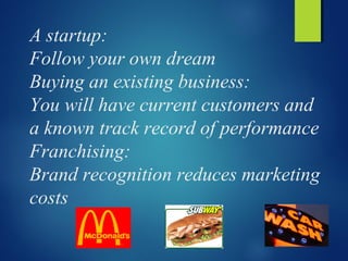 A startup:
Follow your own dream
Buying an existing business:
You will have current customers and
a known track record of performance
Franchising:
Brand recognition reduces marketing
costs
 