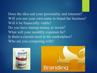 Does the idea suit your personality and interests?
Will you use your own name to brand the business?
Will it be financially viable?
Do you have startup money to invest?
What will your monthly expenses be?
Is there a current need in the marketplace?
Who are you competing with?
 