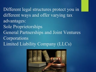 Different legal structures protect you in
different ways and offer varying tax
advantages:
Sole Proprietorships
General Partnerships and Joint Ventures
Corporations
Limited Liability Company (LLCs)
 