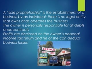 A “sole proprietorship” is the establishment of a
business by an individual; there is no legal entity
that owns ands operates the business
The owner is personally responsible for all debts
ands contracts
Profits are disclosed on the owner’s personal
income tax return and he or she can deduct
business losses
 