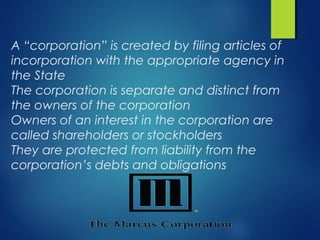A “corporation” is created by filing articles of
incorporation with the appropriate agency in
the State
The corporation is separate and distinct from
the owners of the corporation
Owners of an interest in the corporation are
called shareholders or stockholders
They are protected from liability from the
corporation’s debts and obligations
 