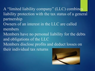 A “limited liability company” (LLC) combines
liability protection with the tax status of a general
partnership
Owners of an interest in the LLC are called
members
Members have no personal liability for the debts
and obligations of the LLC
Members disclose profits and deduct losses on
their individual tax returns
 