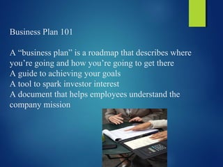 Business Plan 101
A “business plan” is a roadmap that describes where
you’re going and how you’re going to get there
A guide to achieving your goals
A tool to spark investor interest
A document that helps employees understand the
company mission
 