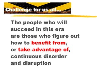 Challenge for us all…

The people who will
succeed in this era
are those who figure out
how to benefit from,
or take advantage of,
continuous disorder
and disruption

 