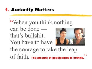 1. Audacity Matters

“When you think nothing
can be done —
that’s bullshit.
You have to have
the courage to take the leap
of faith. The amount of possibilities is infinite.”

 