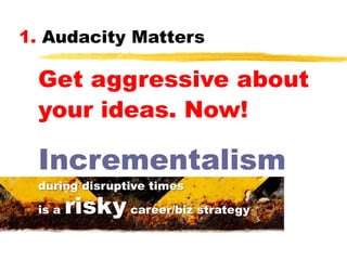 1. Audacity Matters

Get aggressive about
your ideas. Now!

Incrementalism
during disruptive times
is a

risky career/biz strategy

 