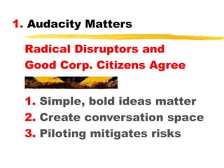 1. Audacity Matters
Radical Disruptors and
Good Corp. Citizens Agree
1. Simple, bold ideas matter
2. Create conversation space
3. Piloting mitigates risks

 