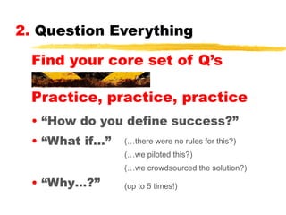 2. Question Everything
Find your core set of Q’s
Practice, practice, practice
• “How do you define success?”
• “What if…”

(…there were no rules for this?)
(…we piloted this?)
(…we crowdsourced the solution?)

• “Why…?”

(up to 5 times!)

 