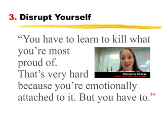 3. Disrupt Yourself

“You have to learn to kill what
you’re most
proud of.
That’s very hard
because you’re emotionally
attached to it. But you have to.”

 