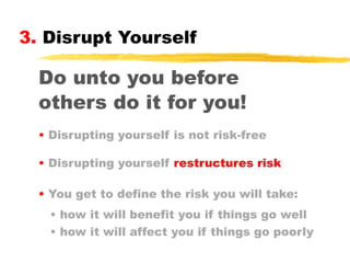 3. Disrupt Yourself

Do unto you before
others do it for you!
• Disrupting yourself is not risk-free
• Disrupting yourself restructures risk
• You get to define the risk you will take:
• how it will benefit you if things go well
• how it will affect you if things go poorly

 