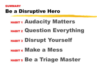 SUMMARY

Be a Disruptive Hero
HABIT 1

Audacity Matters

HABIT 2

Question Everything

HABIT 3

Disrupt Yourself

HABIT 4

Make a Mess

HABIT 5

Be a Triage Master

 