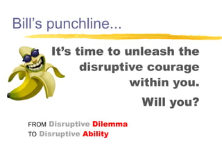 Bill’s punchline...
It’s time to unleash the
disruptive courage
within you.
Will you?
FROM Disruptive Dilemma
TO Disruptive Ability

 