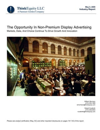 May 4, 2009
                                                                                                    Industry Report




The Opportunity In Non-Premium Display Advertising
Markets, Data, And Choice Continue To Drive Growth And Innovation




                                                                                                           William Morrison
                                                                                                            (415) 249-1989
                                                                                                 wmorrison@thinkequity.com

                                                                                                             Robert Coolbrith
                                                                                                              (415) 249-6363
                                                                                                  rcoolbrith@thinkequity.com




Please see analyst certification (Reg. AC) and other important disclosures on pages 141-142 of this report.
 