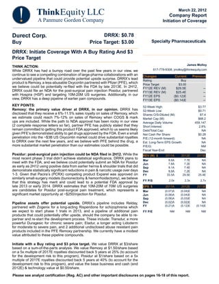 March 22, 2012
                                                                                                          Company Report
                                                                                                     Initiation of Coverage


Durect Corp.                                             DRRX: $0.78
Buy                                                Price Target: $3.00                      Specialty Pharmaceuticals

DRRX: Initiate Coverage With A Buy Rating And $3
Price Target
                                                                                                                           James Molloy
THINK ACTION:
While DRRX has had a bumpy road over the past few years in our view, we                        617-778-9308, jmolloy@thinkequity.com
continue to see a compelling combination of large-pharma collaborations with an       Changes                    Current      Previous
undervalued pipeline that could provide potential upside surprise. DRRX’s lead        Rating                        Buy
product is Remoxy, a less-abusable Oxycontin partnered with Pfizer (PFE), which       Price Target                 $3.00
we believe could be potentially re-filed with the FDA by late 2013E. In 2H12,         FY12E REV (M)            $29.5E                --
DRRX could file an NDA for the post-surgical pain injection Posidur, partnered        FY13E REV (M)            $25.4E                --
with Hospira (HSP) and targeting 10M-20M US surgeries. Additionally, in our           FY12E EPS              ($0.12)E                --
view, DRRX has a deep pipeline of earlier pain compounds.                             FY13E EPS              ($0.14)E                --
KEY POINTS:                                                                           52-Week High:                              $3.77
Remoxy: the primary value driver at DRRX, in our opinion. DRRX has                    52-Week Low:                               $0.71
disclosed that they receive a 6%-11.5% sales royalty on sales of Remoxy, which        Shares O/S-Diluted (M):                     87.4
we estimate could reach 7%-12% on sales of Remoxy when COGS & mark                    Market Cap (M):                            $68.2
ups are included. While the path to NDA approval has been rocky in our view           Average Daily Volume:                    459,147
(2 complete response letters so far), partner PFE has publicly stated that they       Short Interest:                            2.8%
remain committed to getting this product FDA approved, which to us seems likely       Debt/Total Cap:                               NA
given PFE’s demonstrated ability to get drugs approved by the FDA. Even a small       Net Cash Per Share:                        $0.28
penetration into the ~$3B US Oxycontin market could drive substantial royalties       P/E (12-month forward):                       NA
to DRRX over the next few years, and we believe with PFE behind the drug, a           Est. Long-Term EPS Growth:                    NA
more substantial market penetration than our estimates could be possible.             P/E/G:                                       NM
                                                                                      Fiscal Year-End:                             Dec
Posidur: post-surgical pain injection could be NDA filed in 2H12. While the           REV (M) $        2011A        2012E        2013E
most recent phase 3 trial didn’t achieve statistical significance, DRRX plans to                         8.6A         7.7E         NA
                                                                                      Mar
meet with the FDA, and we believe could potentially submit an NDA for Posidur         Jun                7.8A         7.2E         NA
as early as 2H12 using positive data from earlier hernia & shoulder trials that did   Sep                8.1A         7.4E         NA
demonstrate statistically significant reductions in pain & narcotic usage over days   Dec                8.9A         7.2E         NA
1-3. Given that Pacira’s (PCRX) competing product Exparel was approved on             FY                33.5A        29.5E       25.4E
similarly small-surgery models (bunionectomy & hemorrhoidectomy), we believe
                                                                                      FY P/S             2.0x          2.3x        2.7x
that this strategy has merit and could lead to a potential FDA approval by
late 2013 or early 2014. DRRX estimates that 10M-20M of 70M US surgeries              EPS $            2011A        2012E        2013E
are candidates for Posidur post-surgical pain treatment, which represents a           Mar              (0.07)A      (0.04)E         NA
significant market opportunity at ~$250/injection for Posidur.                        Jun              (0.06)A      (0.04)E         NA
                                                                                      Sep              (0.06)A      (0.03)E         NA
Pipeline assets offer potential upside. DRRX’s pipeline includes Relday,              Dec              (0.02)A      (0.02)E         NA
                                                                                      FY               (0.21)A      (0.12)E     (0.14)E
partnered with Zogenix for a long-acting Risperidone for schizophrenia which
we expect to start phase 1 trials in 2013, and a pipeline of additional pain          FY P/E              NM           NM          NM
products that could potentially offer upside, should the company be able to re-
partner and re-start the development process. These include: Transdur, a more
powerful Duragesic for chronic severe pain; Eladur, a longer acting Lidoderm
for moderate to severe pain, and 2 additional undisclosed abuse resistant pain
products included in the PFE Remoxy partnership. We currently have a modest
value attributed to these pipeline compounds.

Initiate with a Buy rating and $3 price target. We value DRRX at $3/share
based on a sum-of-the-parts analysis. We value Remoxy at $1.50/share based
on a 5x multiple of 2017E royalties discounted back 5 years at 25% (to account
for the development risk to this program), Posidur at $1/share based on a 5x
multiple of 2017E royalties discounted back 5 years at 40% (to account for the
development risk to this program), and value the base business and cash (end
2012E) & technology value at $0.50/share.

Please see analyst certification (Reg. AC) and other important disclosures on pages 16-18 of this report.
 