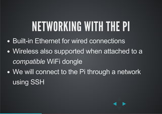NETWORKING WITH THE PI
Built­in Ethernet for wired connections
Wireless also supported when attached to a
compatible WiFi dongle
We will connect to the Pi through a network
using SSH
 