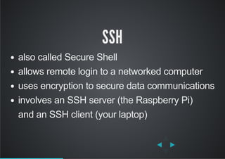 SSH
also called Secure Shell
allows remote login to a networked computer
uses encryption to secure data communications
involves an SSH server (the Raspberry Pi)
and an SSH client (your laptop)
 