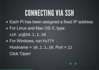 CONNECTING VIA SSH
Each Pi has been assigned a fixed IP address
For Linux and Mac OS X, type:
ssh pi@10.1.1.10
For Windows, run PuTTY
Hostname = 10.1.1.10, Port = 22
Click 'Open'
 
