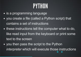 PYTHON
is a programming language
you create a file (called a Python script) that
contains a set of instructions
these instructions tell the computer what to do,
like read input from the keyboard or print some
text to the screen
you then pass the script to the Python
interpreter which will execute those instructions
 