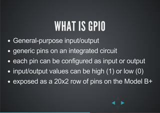 WHAT IS GPIO
General­purpose input/output
generic pins on an integrated circuit
each pin can be configured as input or output
input/output values can be high (1) or low (0)
exposed as a 20x2 row of pins on the Model B+
 