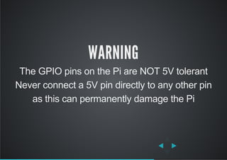 WARNING
The GPIO pins on the Pi are NOT 5V tolerant
Never connect a 5V pin directly to any other pin
as this can permanently damage the Pi
 