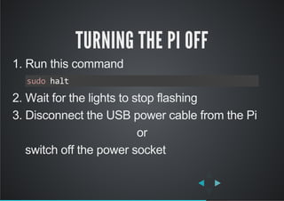 TURNING THE PI OFF
1. Run this command
2. Wait for the lights to stop flashing
3. Disconnect the USB power cable from the Pi
or
    switch off the power socket
sudo halt
 