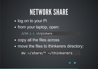 NETWORK SHARE
log on to your Pi
from your laptop, open:
copy all the files across
move the files to thinkerers directory:
//10.1.1.10/pishare
mv ~/share/* ~/thinkerers
 