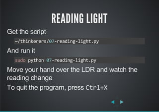 READING LIGHT
Get the script
And run it
Move your hand over the LDR and watch the
reading change
To quit the program, press Ctrl+X
~/thinkerers/07‐reading‐light.py
sudo python 07‐reading‐light.py
 