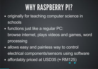 WHY RASPBERRY PI?
originally for teaching computer science in
schools
functions just like a regular PC:
browse internet, plays videos and games, word
processing
allows easy and painless way to control
electrical components/sensors using software
affordably priced at USD35 (≈ RM125)
 