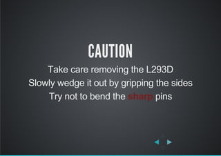 CAUTION
Take care removing the L293D
Slowly wedge it out by gripping the sides
Try not to bend the sharp pins
 
