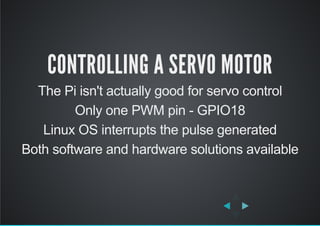 CONTROLLING A SERVO MOTOR
The Pi isn't actually good for servo control
Only one PWM pin ­ GPIO18
Linux OS interrupts the pulse generated
Both software and hardware solutions available
 