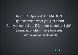 Input + Output = AUTOMATION
Try to combine what you just learnt
Can you control the DC motor based on light?
Example: bright = move forwards
    dim = move backwards
 