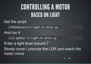 CONTROLLING A MOTOR
BASED ON LIGHT
Get the script
And run it
Enter a light level around 7
Slowly cover / uncover the LDR and watch the
motor move
~/thinkerers/10‐light‐dc‐motor.py
sudo python 10‐light‐dc‐motor.py
 