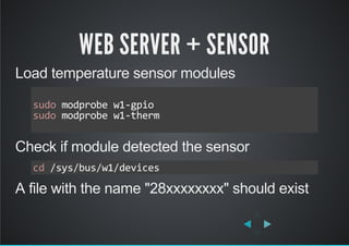 WEB SERVER + SENSOR
Load temperature sensor modules
Check if module detected the sensor
A file with the name "28xxxxxxxx" should exist
sudo modprobe w1‐gpio
sudo modprobe w1‐therm     
     
cd /sys/bus/w1/devices
 