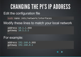 CHANGING THE PI'S IP ADDRESS
Edit the configuration file
Modify these lines to match your local network
For example:
sudo nano /etc/network/interfaces
address 10.1.1.XXX
gateway 10.1.1.1
          
address 192.168.0.XXX
gateway 192.168.0.1
          
 