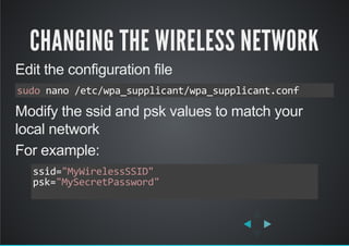CHANGING THE WIRELESS NETWORK
Edit the configuration file
Modify the ssid and psk values to match your
local network
For example:
sudo nano /etc/wpa_supplicant/wpa_supplicant.conf
ssid="MyWirelessSSID"
psk="MySecretPassword"
          
 