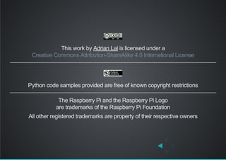 This work by Adrian Lai is licensed under a
Python code samples provided are free of known copyright restrictions
The Raspberry Pi and the Raspberry Pi Logo
are trademarks of the Raspberry Pi Foundation
All other registered trademarks are property of their respective owners
Creative Commons Attribution­ShareAlike 4.0 International License
 