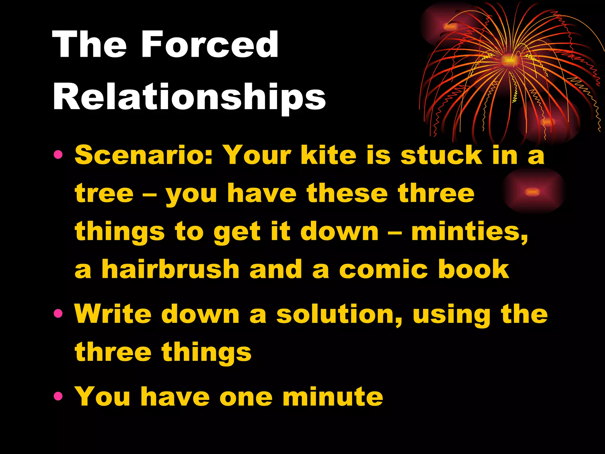 The Forced Relationships Scenario: Your kite is stuck in a tree – you have these three things to get it down – minties, a hairbrush and a comic book Write down a solution, using the three things You have one minute 