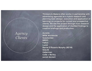 Agency
Clients
Thinkers & Makers often works in partnership with
advertising agencies as a hybrid research and
planning lead (design, execution and application of
learning) on projects for current and prospective
clients. We see the project through from research
design and the application of distilled ﬁndings to
creative brieﬁngs and production.
OLSON
MRM Worldwide
SolutionSet
BBDO
Fallon
Lucid
Barrie D’Rozario Murphy (BD’M)
SOLVE
Haberman
Colle + McVoy
social deviant
 