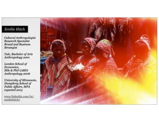 Cultural Anthropologist
Research Specialist
Brand and Business
Strategist
Yale, Bachelor of Arts
Anthropology 2001
London School of
Economics,
MSc & PhD (ABD)
Anthropology 2006
University of Minnesota,
Humphrey School of
Public Affairs, MPA
expected 2015
www.linkedin.com/in/
emiliehitch/
Emilie Hitch
 