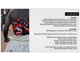 Passion
Eat for Equity; Board of Directors, Vice Chairman
YMCA Camp Warren; Board of Directors, Chairman
Quetico Superior Foundation; Board of Directors
Minnesota State Fair Fine Arts Competition 2011, 2012;
Selected Exhibitor in Photography
Accolades
MSP Magazine's Volunteer Hall of Fame 2012
Minneapolis St Paul Business Journal, 25 Women to Watch 2012
Effie Awards for Effectiveness in Advertising
Bronze, Bauer Hockey, 2010
Bronze, Lee Jeans (Lee.com), 2010
GOLD, Nike Bauer Hockey, 2009
Silver, Nike Bauer Hockey, 2008
AAA's Jay Chiat Awards for Strategic Planning
Bronze, Nike Bauer Hockey, 2009
Emilie Hitch
 