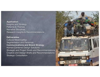 Make
Application
Insights and Strategy
Patterns & Themes
Narrative Storylines
Research Insights & Recommendations
Deliverables
Cultural MeaningMap
Segmentation and Personas
Communications and Brand Strategy
Human-Centered Design Solutions
Strategic and Project Briefs and Recommendations
Creative and Design Briefs and Recommendations
Strategic Consultation
 