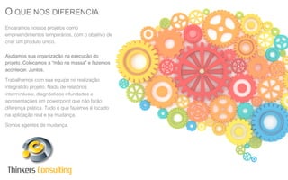 O QUE NOS DIFERENCIA
Encaramos nossos projetos como
empreendimentos temporários, com o objetivo de
criar um produto único.
Ajudamos sua organização na execução do
projeto. Colocamos a “mão na massa” e fazemos
acontecer. Juntos.
Trabalhamos com sua equipe no realização
integral do projeto. Nada de relatórios
intermináveis, diagnósticos infundados e
apresentações em powerpoint que não farão
diferença prática. Tudo o que fazemos é focado
na aplicação real e na mudança.
Somos agentes de mudança.

Thinkers Consulting

 