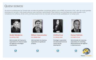 QUEM SOMOS
Os sócios e proﬁssionais da Thinkers são oriundos de grandes consultorias globais como KPMG, Accenture e PwC, além de outras grandes
empresas do mercado, onde desenvolveram suas carreiras e aprendizado. Esse histórico serve de base para nossa atuação como
consultores de conﬁança, tendo como premissa proporcionar ao mercado serviços de alta qualidade por um preço justo

André	
  Medeiros

Wilson	
  Vasconcelos

Cinthia	
  Cruz

Osmar	
  Patrício

(11)	
  98726-­‐7605

(11)	
  98468-­‐4164

(11)	
  98162-­‐6442

(11)	
  98371-­‐5155

Administrador	
  de	
  Empresas	
  e	
  
especialista	
  em	
  reestruturação	
  
de	
  negócios	
  e	
  estratégias	
  
empresariais

Administrador	
  de	
  empresas	
  
especialista	
  em	
  gestão	
  de	
  
projetos

Psicóloga	
  e	
  especialista	
  
em	
  desenvolvimento	
  de	
  
cultura	
  de	
  alto	
  
desempenho

Administrador	
  de	
  empresas,	
  
especialista	
  em	
  marke8ng,	
  
desenvolvimento	
  de	
  negócios	
  
e	
  relacionamento

Thinkers Consulting

 