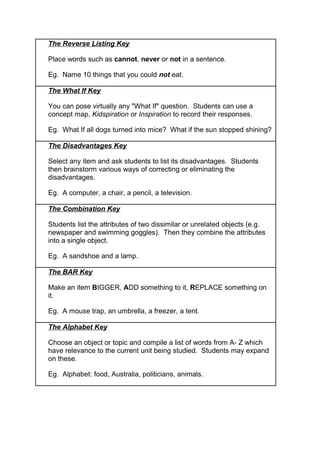 The Reverse Listing Key
Place words such as cannot, never or not in a sentence.
Eg. Name 10 things that you could not eat.
The What If Key
You can pose virtually any "What If" question. Students can use a
concept map, Kidspiration or Inspiration to record their responses.
Eg. What If all dogs turned into mice? What if the sun stopped shining?
The Disadvantages Key
Select any item and ask students to list its disadvantages. Students
then brainstorm various ways of correcting or eliminating the
disadvantages.
Eg. A computer, a chair, a pencil, a television.
The Combination Key
Students list the attributes of two dissimilar or unrelated objects (e.g.
newspaper and swimming goggles). Then they combine the attributes
into a single object.
Eg. A sandshoe and a lamp.
The BAR Key
Make an item BIGGER, ADD something to it, REPLACE something on
it.
Eg. A mouse trap, an umbrella, a freezer, a tent.
The Alphabet Key
Choose an object or topic and compile a list of words from A- Z which
have relevance to the current unit being studied. Students may expand
on these.
Eg. Alphabet: food, Australia, politicians, animals.
 