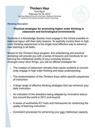 Thinkers Keys
                            Tony Ryan
                       February 18-19, 2012
          East Asia Regional Council of Schools—Weekend Workshop
             Hosted by International Christian School, Hong Kong


Workshop Description

      Practical strategies for promoting higher order thinking in
             classroom and technological environments

Students in a Knowledge Society must engage in the richest possible in-
tellectual rigour with their daily lessons. To explicitly involve them in high
order thinking experiences is the single most effective way to advance
their learning in all fields.

Based on the Thinkers Keys program, this entertaining and practical
workshop will provide you with a series of lessons and handouts for en-
hancing the intellectual quality of your everyday lessons.
Amongst many other things, you will be offered strategies for:

     The creation of classroom climates that inspire students to consist-
     ently engage in high order thinking and deep understanding

     The implementation of the Thinkers Keys within specific sequences
     of instruction

     A large range of effective thinking strategies that can enhance your
     daily instruction

     An indication of the directions being adopted by innovative educa-
     tors around the world in 2011 and beyond

     A series of worthwhile ICT tools and frameworks for reinforcing the
     quality of learning instruction

     Consistent processes for enhancing your own intellectual capacity
 