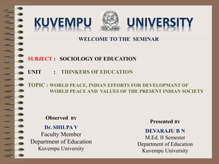 WELCOME TO THE SEMINAR
SUBJECT : SOCIOLOGY OF EDUCATION
UNIT : THINKERS OF EDUCATION
TOPIC : WORLD PEACE, INDIAN EFFORTS FOR DEVELOPMANT OF
WORLD PEACE AND VALUES OF THE PRESENT INDIAN SOCIETY
Presented BY
DEVARAJU B N
M.Ed. II Semester
Department of Education
Kuvempu University
Observed BY
Dr. SHILPA V
Faculty Member
Department of Education
Kuvempu University
 