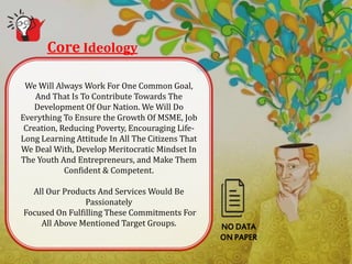 Core Ideology
NO DATA
ON PAPER
We Will Always Work For One Common Goal,
And That Is To Contribute Towards The
Development Of Our Nation. We Will Do
Everything To Ensure the Growth Of MSME, Job
Creation, Reducing Poverty, Encouraging Life-
Long Learning Attitude In All The Citizens That
We Deal With, Develop Meritocratic Mindset In
The Youth And Entrepreneurs, and Make Them
Confident & Competent.
All Our Products And Services Would Be
Passionately
Focused On Fulfilling These Commitments For
All Above Mentioned Target Groups.
 