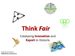 Think Fair
Catalyzing Innovation and
Export in Ontario
Craig Carter-Edwards
WAKATA Shared Solutions
 
