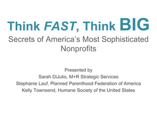 Think FAST, Think BIG
Secrets of America’s Most Sophisticated
Nonprofits
Presented by
Sarah DiJulio, M+R Strategic Services
Stephanie Lauf, Planned Parenthood Federation of America
Kelly Townsend, Humane Society of the United States

 